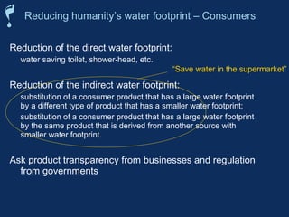 Reducing humanity’s water footprint – Consumers 
Reduction of the direct water footprint: 
 water saving toilet, shower-head, etc. 
“Save water in the supermarket” 
Reduction of the indirect water footprint: 
 substitution of a consumer product that has a large water footprint 
by a different type of product that has a smaller water footprint; 
 substitution of a consumer product that has a large water footprint 
by the same product that is derived from another source with 
smaller water footprint. 
Ask product transparency from businesses and regulation 
from governments 
 