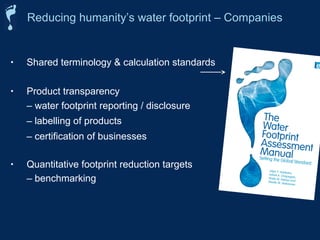 Reducing humanity’s water footprint – Companies 
• Shared terminology  calculation standards 
• Product transparency 
– water footprint reporting / disclosure 
– labelling of products 
– certification of businesses 
• Quantitative footprint reduction targets 
– benchmarking 
 