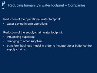 Reducing humanity’s water footprint – Companies 
Reduction of the operational water footprint: 
• water saving in own operations. 
Reduction of the supply-chain water footprint: 
• influencing suppliers; 
• changing to other suppliers; 
• transform business model in order to incorporate or better control 
supply chains. 
 