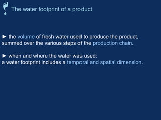 The water footprint of a product 
► the volume of fresh water used to produce the product, 
summed over the various steps of the production chain. 
► when and where the water was used: 
a water footprint includes a temporal and spatial dimension. 
 