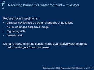 Reducing humanity’s water footprint – Investors 
Reduce risk of investments: 
• physical risk formed by water shortages or pollution. 
• risk of damaged corporate image 
• regulatory risk 
• financial risk 
Demand accounting and substantiated quantitative water footprint 
reduction targets from companies. 
[Morrison et al., 2009; Pegram et al, 2009; Hoekstra et al., 2011] 
 