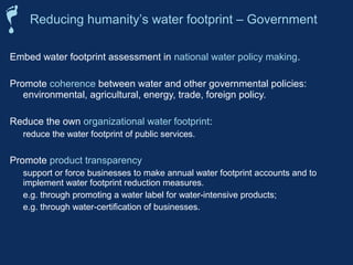 Reducing humanity’s water footprint – Government 
Embed water footprint assessment in national water policy making. 
Promote coherence between water and other governmental policies: 
environmental, agricultural, energy, trade, foreign policy. 
Reduce the own organizational water footprint: 
 reduce the water footprint of public services. 
Promote product transparency 
 support or force businesses to make annual water footprint accounts and to 
implement water footprint reduction measures. 
 e.g. through promoting a water label for water-intensive products; 
 e.g. through water-certification of businesses. 
 