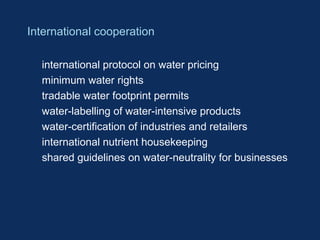 International cooperation 
 international protocol on water pricing 
 minimum water rights 
 tradable water footprint permits 
 water-labelling of water-intensive products 
 water-certification of industries and retailers 
 international nutrient housekeeping 
 shared guidelines on water-neutrality for businesses 
 