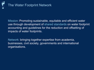 The Water Footprint Network 
Mission: Promoting sustainable, equitable and efficient water 
use through development of shared standards on water footprint 
accounting and guidelines for the reduction and offsetting of 
impacts of water footprints. 
Network: bringing together expertise from academia, 
businesses, civil society, governments and international 
organisations. 
 