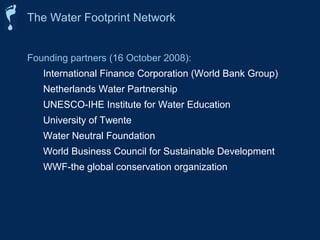 The Water Footprint Network 
Founding partners (16 October 2008): 
International Finance Corporation (World Bank Group) 
Netherlands Water Partnership 
UNESCO-IHE Institute for Water Education 
University of Twente 
Water Neutral Foundation 
World Business Council for Sustainable Development 
WWF-the global conservation organization 
 