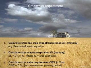 Crop water requirement
1. Calculate reference crop evapotranspiration ET0 (mm/day)
e.g. Penman-Monteith equation
2. Calculate crop evapotranspiration Etc (mm/day)
Etc = ET0  Kc where Kc = crop coefficient
3. Calculate crop water requirement CWR (m3
/ha)
CWR = Σ Etc [accumulate over growing period]
 