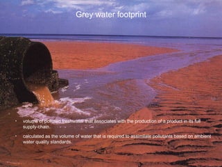 Grey water footprint
• volume of polluted freshwater that associates with the production of a product in its full
supply-chain.
• calculated as the volume of water that is required to assimilate pollutants based on ambient
water quality standards.
 