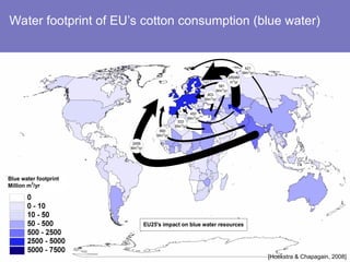 Blue water footprint
Million m3
/yr
2959M
m3
/yr
690
Mm3
/yr
421
Mm3
/yr
2459
Mm3
/yr
803
Mm3
/yr
581
Mm3
/yr
533
Mm3
/yr
450
Mm3
/yr
EU25's impact on blue water resources
[Hoekstra & Chapagain, 2008]
Water footprint of EU’s cotton consumption (blue water)
 