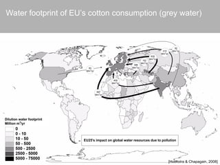 Dilution water footprint
Million m3
/yr
409
Mm3
/yr
310
Mm3
/yr
92
Mm3
/yr
102
Mm3
/yr
635
Mm3
/yr
83
Mm3
/yr
398
Mm3
/yr
697
Mm3
/yr
EU25's impact on global water resources due to pollution
Water footprint of EU’s cotton consumption (grey water)
[Hoekstra & Chapagain, 2008]
 