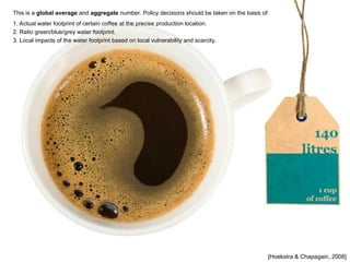 [Hoekstra & Chapagain, 2008]
This is a global average and aggregate number. Policy decisions should be taken on the basis of:
1. Actual water footprint of certain coffee at the precise production location.
2. Ratio green/blue/grey water footprint.
3. Local impacts of the water footprint based on local vulnerability and scarcity.
 