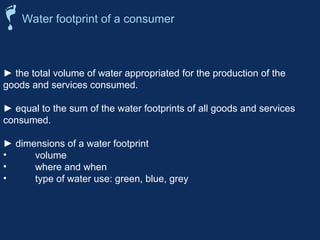 ► the total volume of water appropriated for the production of the
goods and services consumed.
► equal to the sum of the water footprints of all goods and services
consumed.
► dimensions of a water footprint
• volume
• where and when
• type of water use: green, blue, grey
Water footprint of a consumer
 