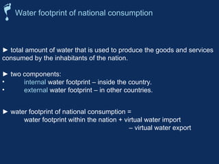 ► total amount of water that is used to produce the goods and services
consumed by the inhabitants of the nation.
► two components:
• internal water footprint – inside the country.
• external water footprint – in other countries.
Water footprint of national consumption
► water footprint of national consumption =
water footprint within the nation + virtual water import
– virtual water export
 