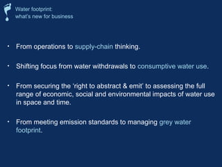 • From operations to supply-chain thinking.
• Shifting focus from water withdrawals to consumptive water use.
• From securing the ‘right to abstract & emit’ to assessing the full
range of economic, social and environmental impacts of water use
in space and time.
• From meeting emission standards to managing grey water
footprint.
Water footprint:
what’s new for business
 