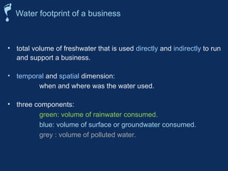 • total volume of freshwater that is used directly and indirectly to run
and support a business.
• temporal and spatial dimension:
when and where was the water used.
• three components:
green: volume of rainwater consumed.
blue: volume of surface or groundwater consumed.
grey : volume of polluted water.
Water footprint of a business
 