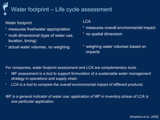 LCA
• measures overall environmental impact
• no spatial dimension
• weighing water volumes based on
impacts
[Hoekstra et al., 2009]
Water footprint
• measures freshwater appropriation
• multi-dimensional (type of water use,
location, timing)
• actual water volumes, no weighing
For companies, water footprint assessment and LCA are complementary tools.
• WF assessment is a tool to support formulation of a sustainable water management
strategy in operations and supply chain.
• LCA is a tool to compare the overall environmental impact of different products.
WF is a general indicator of water use; application of WF in inventory phase of LCA is
one particular application.
Water footprint – Life cycle assessment
 