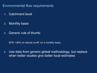1. Catchment level
2. Monthly basis
3. Generic rule of thumb:
EFR = 80% of natural runoff, on a monthly basis.
4. Use data from generic global methodology, but replace
when better studies give better local estimates
Environmental flow requirements
 