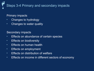 Primary impacts
• Changes to hydrology
• Changes to water quality
Secondary impacts
• Effects on abundance of certain species
• Effects on biodiversity
• Effects on human health
• Effects on employment
• Effects on distribution of welfare
• Effects on income in different sectors of economy
Steps 3-4 Primary and secondary impacts
 