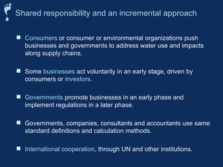 Consumers or consumer or environmental organizations push
businesses and governments to address water use and impacts
along supply chains.
 Some businesses act voluntarily in an early stage, driven by
consumers or investors.
 Governments promote businesses in an early phase and
implement regulations in a later phase.
 Governments, companies, consultants and accountants use same
standard definitions and calculation methods.
 International cooperation, through UN and other institutions.
Shared responsibility and an incremental approach
 