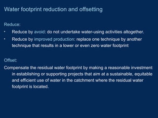 Reduce:
• Reduce by avoid: do not undertake water-using activities altogether.
• Reduce by improved production: replace one technique by another
technique that results in a lower or even zero water footprint
Offset:
Compensate the residual water footprint by making a reasonable investment
in establishing or supporting projects that aim at a sustainable, equitable
and efficient use of water in the catchment where the residual water
footprint is located.
Water footprint reduction and offsetting
 