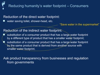 Reducing humanity’s water footprint – Consumers
Reduction of the direct water footprint:
 water saving toilet, shower-head, etc.
Reduction of the indirect water footprint:
 substitution of a consumer product that has a large water footprint
by a different type of product that has a smaller water footprint;
 substitution of a consumer product that has a large water footprint
by the same product that is derived from another source with
smaller water footprint.
Ask product transparency from businesses and regulation
from governments
“Save water in the supermarket”
 