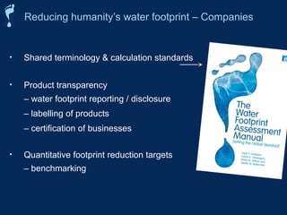 • Shared terminology & calculation standards
• Product transparency
– water footprint reporting / disclosure
– labelling of products
– certification of businesses
• Quantitative footprint reduction targets
– benchmarking
Reducing humanity’s water footprint – Companies
 