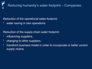 Reduction of the operational water footprint:
• water saving in own operations.
Reduction of the supply-chain water footprint:
• influencing suppliers;
• changing to other suppliers;
• transform business model in order to incorporate or better control
supply chains.
Reducing humanity’s water footprint – Companies
 