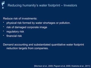 Reducing humanity’s water footprint – Investors
[Morrison et al., 2009; Pegram et al, 2009; Hoekstra et al., 2011]
Reduce risk of investments:
• physical risk formed by water shortages or pollution.
• risk of damaged corporate image
• regulatory risk
• financial risk
Demand accounting and substantiated quantitative water footprint
reduction targets from companies.
 