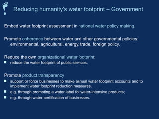 Embed water footprint assessment in national water policy making.
Promote coherence between water and other governmental policies:
environmental, agricultural, energy, trade, foreign policy.
Reduce the own organizational water footprint:
 reduce the water footprint of public services.
Promote product transparency
 support or force businesses to make annual water footprint accounts and to
implement water footprint reduction measures.
 e.g. through promoting a water label for water-intensive products;
 e.g. through water-certification of businesses.
Reducing humanity’s water footprint – Government
 