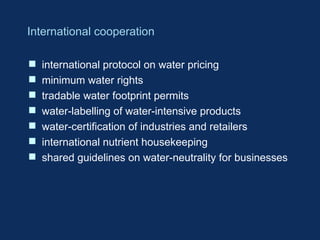 International cooperation
 international protocol on water pricing
 minimum water rights
 tradable water footprint permits
 water-labelling of water-intensive products
 water-certification of industries and retailers
 international nutrient housekeeping
 shared guidelines on water-neutrality for businesses
 