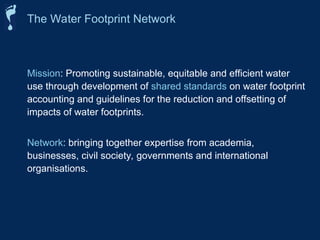 Mission: Promoting sustainable, equitable and efficient water
use through development of shared standards on water footprint
accounting and guidelines for the reduction and offsetting of
impacts of water footprints.
Network: bringing together expertise from academia,
businesses, civil society, governments and international
organisations.
The Water Footprint Network
 