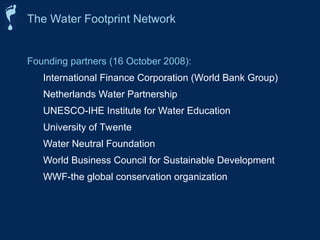 Founding partners (16 October 2008):
International Finance Corporation (World Bank Group)
Netherlands Water Partnership
UNESCO-IHE Institute for Water Education
University of Twente
Water Neutral Foundation
World Business Council for Sustainable Development
WWF-the global conservation organization
The Water Footprint Network
 
