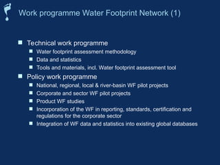  Technical work programme
 Water footprint assessment methodology
 Data and statistics
 Tools and materials, incl. Water footprint assessment tool
 Policy work programme
 National, regional, local & river-basin WF pilot projects
 Corporate and sector WF pilot projects
 Product WF studies
 Incorporation of the WF in reporting, standards, certification and
regulations for the corporate sector
 Integration of WF data and statistics into existing global databases
Work programme Water Footprint Network (1)
 