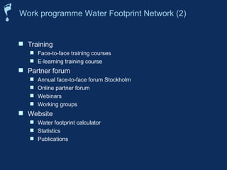  Training
 Face-to-face training courses
 E-learning training course
 Partner forum
 Annual face-to-face forum Stockholm
 Online partner forum
 Webinars
 Working groups
 Website
 Water footprint calculator
 Statistics
 Publications
Work programme Water Footprint Network (2)
 