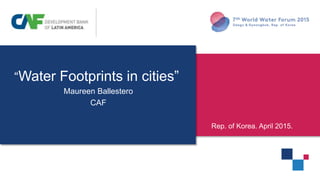 “Water Footprints in cities”
Maureen Ballestero
CAF
”
Rep. of Korea. April 2015.
 