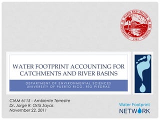 WATER FOOTPRINT ACCOUNTING FOR
  CATCHMENTS AND RIVER BASINS
       DEPARTMENT OF ENVIRONMENTAL SCIENCES
       UNIVERSITY OF PUERTO RICO, RÍO PIEDRAS



CIAM 6115 - Ambiente Terrestre
Dr. Jorge R. Ortiz Zayas
November 22, 2011
 