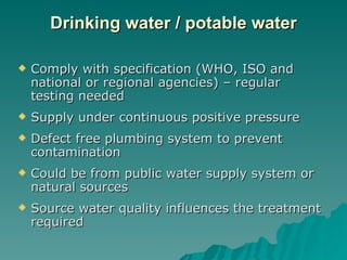 Drinking water / potable water Comply with specification (WHO, ISO and national or regional agencies) – regular testing needed Supply under continuous positive pressure Defect free plumbing system to prevent contamination Could be from public water supply system or natural sources Source water quality influences the treatment required 