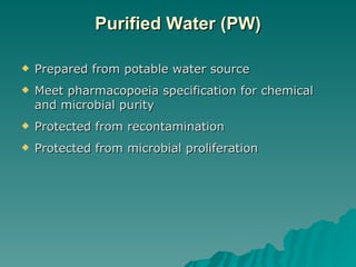 Purified Water (PW) Prepared from potable water source Meet pharmacopoeia specification for chemical and microbial purity Protected from recontamination Protected from microbial proliferation 