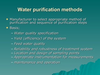 Water purification methods Manufacturer to select appropriate method of purification and sequence of purification steps Basis; Water quality specification Yield (efficiency) of the system Feed water quality Reliability and robustness of treatment system Location and design of sampling points Appropriate instrumentation for measurements maintenance and operation  