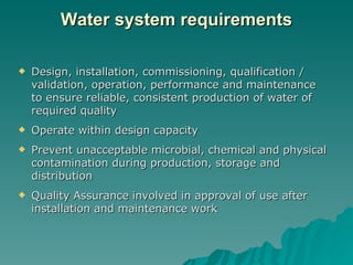 Water system requirements Design, installation, commissioning, qualification / validation, operation, performance and maintenance to ensure reliable, consistent production of water of required quality Operate within design capacity Prevent unacceptable microbial, chemical and physical contamination during production, storage and distribution Quality Assurance involved in approval of use after installation and maintenance work 