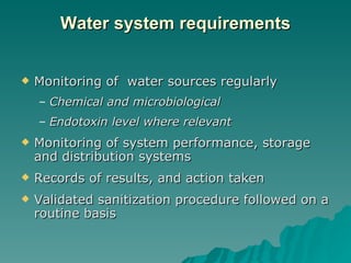 Water system requirements Monitoring of  water sources regularly Chemical and microbiological Endotoxin level where relevant Monitoring of system performance, storage and distribution systems Records of results, and action taken Validated sanitization procedure followed on a routine basis 