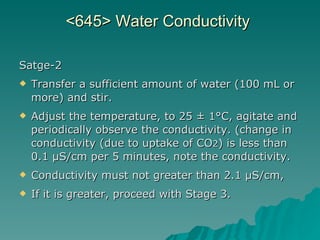 <645> Water Conductivity  Satge-2 Transfer a sufficient amount of water (100 mL or more) and stir.  Adjust the temperature, to 25 ± 1°C, agitate and  periodically observe the conductivity. (change in conductivity (due to uptake of CO 2 ) is less than 0.1 µS/cm per 5 minutes, note the conductivity. Conductivity must not greater than 2.1 µS/cm,  If it is greater, proceed with Stage 3.  