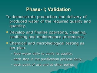 Phase- I; Validation To demonstrate production and delivery of produced water of the required quality and quantity.  Develop and finalize operating, cleaning, sanitizing and maintenance procedures. Chemical and microbiological testing as per plan. feed-water daily to verify its quality. each step in the purification process daily. each point of use and at other points 