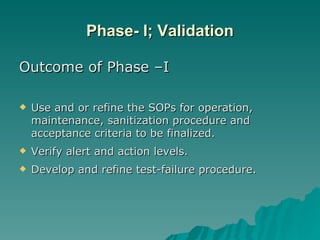 Phase- I; Validation Outcome of Phase –I Use and or refine the SOPs for operation, maintenance, sanitization procedure and acceptance criteria to be finalized. Verify alert and action levels. Develop and refine test-failure procedure. 
