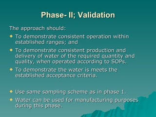 Phase- II; Validation The approach should: To demonstrate consistent operation within established ranges; and To demonstrate consistent production and delivery of water of the required quantity and quality, when operated according to SOPs. To demonstrate the water is meets the established acceptance criteria. Use same sampling scheme as in phase 1. Water can be used for manufacturing purposes during this phase. 
