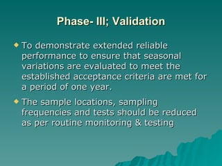Phase- III; Validation To demonstrate extended reliable performance to ensure that seasonal variations are evaluated to meet the established acceptance criteria are met for a period of one year. The sample locations, sampling frequencies and tests should be reduced as per routine monitoring & testing 