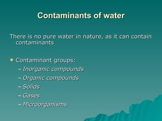 Contaminants of water There is no pure water in nature, as it can contain  contaminants Contaminant groups: Inorganic compounds Organic compounds Solids  Gases Microorganisms 