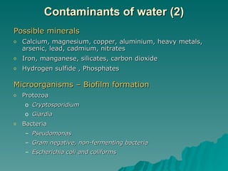 Contaminants of water (2) Possible minerals  Calcium, magnesium, c opper, aluminium, heavy metals, arsenic, lead, cadmium, nitrates Iron, manganese, silicates, carbon dioxide Hydrogen sulfide , Phosphates Microorganisms – Biofilm formation Protozoa Cryptosporidium Giardia Bacteria Pseudomonas Gram negative, non-fermenting bacteria Escherichia coli and coliforms 