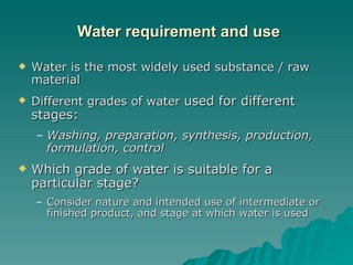   Water requirement and use Water is the most widely used substance / raw material Different grades of water  used for different stages: Washing, preparation, synthesis, production, formulation, control Which grade of water is suitable for a particular stage?  Consider nature and intended use of intermediate or finished product, and stage at which water is used 