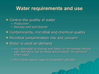 Water requirements and use Control the quality of water Production Storage and distribution Contaminants, microbial and chemical quality Microbial contamination risk and concern Water is used on demand not subjected to testing and batch or lot release before use, therefore has to meet specification "on demand" when used Micro test results require incubation periods 