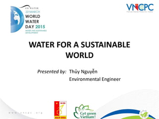Presented by: Thủy Nguyễn
Environmental Engineer
WATER FOR A SUSTAINABLE
WORLD
 
